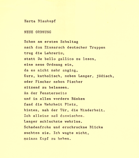 Sie sehen ein Blatt Papier, auf dem mit Schreibmaschine das Gedicht "Neue Ordnung" geschrieben wurde: Schon am ersten Schultag / nach dem Einmarsch deutscher Truppen / trug die Lehrerin, / statt De bello gallico zu lesen, / eine neue Ordnung ein, / da es nicht mehr anging, / Kurz, katholisch, neben Langer, jüdisch, / oder Fischer neben Fischer / sitzend zu belassen. / An der Fensterseite / und in allen vorderen Bänken / fand die Mehrheit Platz, / hinten, nah der Tür, die Minderheit. / Ich alleine saß dazwischen. / Langer schluchzte wehrlos. / Schadenfrohe und erschrockene Blicke / suchten sie. Ich wagte nicht, / meinen Kopf zu heben.